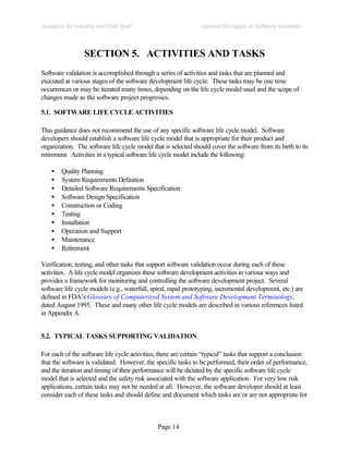 Page 14
General Principles of Software Validation
Guidance for Industry and FDA Staff
SECTION 5. ACTIVITIES AND TASKS
Software validation is accomplished through a series of activities and tasks that are planned and
executed at various stages of the software development life cycle. These tasks may be one time
occurrences or may be iterated many times, depending on the life cycle model used and the scope of
changes made as the software project progresses.
5.1. SOFTWARE LIFE CYCLE ACTIVITIES
This guidance does not recommend the use of any specific software life cycle model. Software
developers should establish a software life cycle model that is appropriate for their product and
organization. The software life cycle model that is selected should cover the software from its birth to its
retirement. Activities in a typical software life cycle model include the following:
• Quality Planning
• System Requirements Definition
• Detailed Software Requirements Specification
• Software Design Specification
• Construction or Coding
• Testing
• Installation
• Operation and Support
• Maintenance
• Retirement
Verification, testing, and other tasks that support software validation occur during each of these
activities. A life cycle model organizes these software development activities in various ways and
provides a framework for monitoring and controlling the software development project. Several
software life cycle models (e.g., waterfall, spiral, rapid prototyping, incremental development, etc.) are
defined in FDA’s Glossary of Computerized System and Software Development Terminology,
dated August 1995. These and many other life cycle models are described in various references listed
in Appendix A.
5.2. TYPICAL TASKS SUPPORTING VALIDATION
For each of the software life cycle activities, there are certain “typical” tasks that support a conclusion
that the software is validated. However, the specific tasks to be performed, their order of performance,
and the iteration and timing of their performance will be dictated by the specific software life cycle
model that is selected and the safety risk associated with the software application. For very low risk
applications, certain tasks may not be needed at all. However, the software developer should at least
consider each of these tasks and should define and document which tasks are or are not appropriate for
 