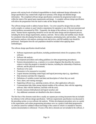 Page 18
General Principles of Software Validation
Guidance for Industry and FDA Staff
persons with varying levels of technical responsibilities to clearly understand design information, the
design specification may contain both a high level summary of the design and detailed design
information. The completed software design specification constrains the programmer/coder to stay
within the intent of the agreed upon requirements and design. A complete software design specification
will relieve the programmer from the need to make ad hoc design decisions.
The software design needs to address human factors. Use error caused by designs that are either
overly complex or contrary to users' intuitive expectations for operation is one of the most persistent and
critical problems encountered by FDA. Frequently, the design of the software is a factor in such use
errors. Human factors engineering should be woven into the entire design and development process,
including the device design requirements, analyses, and tests. Device safety and usability issues should
be considered when developing flowcharts, state diagrams, prototyping tools, and test plans. Also, task
and function analyses, risk analyses, prototype tests and reviews, and full usability tests should be
performed. Participants from the user population should be included when applying these
methodologies.
The software design specification should include:
• Software requirements specification, including predetermined criteria for acceptance of the
software;
• Software risk analysis;
• Development procedures and coding guidelines (or other programming procedures);
• Systems documentation (e.g., a narrative or a context diagram) that describes the systems
context in which the program is intended to function, including the relationship of hardware,
software, and the physical environment;
• Hardware to be used;
• Parameters to be measured or recorded;
• Logical structure (including control logic) and logical processing steps (e.g., algorithms);
• Data structures and data flow diagrams;
• Definitions of variables (control and data) and description of where they are used;
• Error, alarm, and warning messages;
• Supporting software (e.g., operating systems, drivers, other application software);
• Communication links (links among internal modules of the software, links with the supporting
software, links with the hardware, and links with the user);
• Security measures (both physical and logical security); and
• Any additional constraints not identified in the above elements.
The first four of the elements noted above usually are separate pre-existing documents that are included
by reference in the software design specification. Software requirements specification was discussed in
the preceding section, as was software risk analysis. Written development procedures serve as a guide
to the organization, and written programming procedures serve as a guide to individual programmers.
As software cannot be validated without knowledge of the context in which it is intended to function,
systems documentation is referenced. If some of the above elements are not included in the software, it
 
