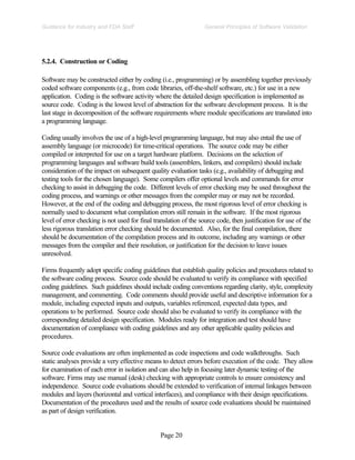 Page 20
General Principles of Software Validation
Guidance for Industry and FDA Staff
5.2.4. Construction or Coding
Software may be constructed either by coding (i.e., programming) or by assembling together previously
coded software components (e.g., from code libraries, off-the-shelf software, etc.) for use in a new
application. Coding is the software activity where the detailed design specification is implemented as
source code. Coding is the lowest level of abstraction for the software development process. It is the
last stage in decomposition of the software requirements where module specifications are translated into
a programming language.
Coding usually involves the use of a high-level programming language, but may also entail the use of
assembly language (or microcode) for time-critical operations. The source code may be either
compiled or interpreted for use on a target hardware platform. Decisions on the selection of
programming languages and software build tools (assemblers, linkers, and compilers) should include
consideration of the impact on subsequent quality evaluation tasks (e.g., availability of debugging and
testing tools for the chosen language). Some compilers offer optional levels and commands for error
checking to assist in debugging the code. Different levels of error checking may be used throughout the
coding process, and warnings or other messages from the compiler may or may not be recorded.
However, at the end of the coding and debugging process, the most rigorous level of error checking is
normally used to document what compilation errors still remain in the software. If the most rigorous
level of error checking is not used for final translation of the source code, then justification for use of the
less rigorous translation error checking should be documented. Also, for the final compilation, there
should be documentation of the compilation process and its outcome, including any warnings or other
messages from the compiler and their resolution, or justification for the decision to leave issues
unresolved.
Firms frequently adopt specific coding guidelines that establish quality policies and procedures related to
the software coding process. Source code should be evaluated to verify its compliance with specified
coding guidelines. Such guidelines should include coding conventions regarding clarity, style, complexity
management, and commenting. Code comments should provide useful and descriptive information for a
module, including expected inputs and outputs, variables referenced, expected data types, and
operations to be performed. Source code should also be evaluated to verify its compliance with the
corresponding detailed design specification. Modules ready for integration and test should have
documentation of compliance with coding guidelines and any other applicable quality policies and
procedures.
Source code evaluations are often implemented as code inspections and code walkthroughs. Such
static analyses provide a very effective means to detect errors before execution of the code. They allow
for examination of each error in isolation and can also help in focusing later dynamic testing of the
software. Firms may use manual (desk) checking with appropriate controls to ensure consistency and
independence. Source code evaluations should be extended to verification of internal linkages between
modules and layers (horizontal and vertical interfaces), and compliance with their design specifications.
Documentation of the procedures used and the results of source code evaluations should be maintained
as part of design verification.
 