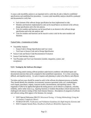 Page 21
General Principles of Software Validation
Guidance for Industry and FDA Staff
A source code traceability analysis is an important tool to verify that all code is linked to established
specifications and established test procedures. A source code traceability analysis should be conducted
and documented to verify that:
• Each element of the software design specification has been implemented in code;
• Modules and functions implemented in code can be traced back to an element in the software
design specification and to the risk analysis;
• Tests for modules and functions can be traced back to an element in the software design
specification and to the risk analysis; and
• Tests for modules and functions can be traced to source code for the same modules and
functions.
Typical Tasks – Construction or Coding
• Traceability Analyses
− Source Code to Design Specification (and vice versa)
− Test Cases to Source Code and to Design Specification
• Source Code and Source Code Documentation Evaluation
• Source Code Interface Analysis
• Test Procedure and Test Case Generation (module, integration, system, and
acceptance)
5.2.5. Testing by the Software Developer
Software testing entails running software products under known conditions with defined inputs and
documented outcomes that can be compared to their predefined expectations. It is a time consuming,
difficult, and imperfect activity. As such, it requires early planning in order to be effective and efficient.
Test plans and test cases should be created as early in the software development process as feasible.
They should identify the schedules, environments, resources (personnel, tools, etc.), methodologies,
cases (inputs, procedures, outputs, expected results), documentation, and reporting criteria. The
magnitude of effort to be applied throughout the testing process can be linked to complexity, criticality,
reliability, and/or safety issues (e.g., requiring functions or modules that produce critical outcomes to be
challenged with intensive testing of their fault tolerance features). Descriptions of categories of software
and software testing effort appear in the literature, for example:
• NIST Special Publication 500-235, Structured Testing: A Testing Methodology Using the
Cyclomatic Complexity Metric;
• NUREG/CR-6293, Verification and Validation Guidelines for High Integrity Systems; and
• IEEE Computer Society Press, Handbook of Software Reliability Engineering.
 