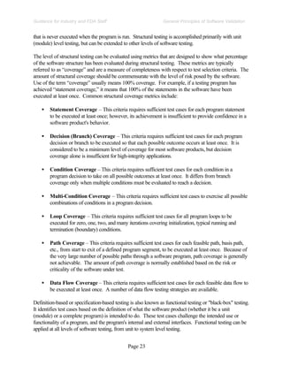 Page 23
General Principles of Software Validation
Guidance for Industry and FDA Staff
that is never executed when the program is run. Structural testing is accomplished primarily with unit
(module) level testing, but can be extended to other levels of software testing.
The level of structural testing can be evaluated using metrics that are designed to show what percentage
of the software structure has been evaluated during structural testing. These metrics are typically
referred to as “coverage” and are a measure of completeness with respect to test selection criteria. The
amount of structural coverage should be commensurate with the level of risk posed by the software.
Use of the term “coverage” usually means 100% coverage. For example, if a testing program has
achieved “statement coverage,” it means that 100% of the statements in the software have been
executed at least once. Common structural coverage metrics include:
• Statement Coverage – This criteria requires sufficient test cases for each program statement
to be executed at least once; however, its achievement is insufficient to provide confidence in a
software product's behavior.
• Decision (Branch) Coverage – This criteria requires sufficient test cases for each program
decision or branch to be executed so that each possible outcome occurs at least once. It is
considered to be a minimum level of coverage for most software products, but decision
coverage alone is insufficient for high-integrity applications.
• Condition Coverage – This criteria requires sufficient test cases for each condition in a
program decision to take on all possible outcomes at least once. It differs from branch
coverage only when multiple conditions must be evaluated to reach a decision.
• Multi-Condition Coverage – This criteria requires sufficient test cases to exercise all possible
combinations of conditions in a program decision.
• Loop Coverage – This criteria requires sufficient test cases for all program loops to be
executed for zero, one, two, and many iterations covering initialization, typical running and
termination (boundary) conditions.
• Path Coverage – This criteria requires sufficient test cases for each feasible path, basis path,
etc., from start to exit of a defined program segment, to be executed at least once. Because of
the very large number of possible paths through a software program, path coverage is generally
not achievable. The amount of path coverage is normally established based on the risk or
criticality of the software under test.
• Data Flow Coverage – This criteria requires sufficient test cases for each feasible data flow to
be executed at least once. A number of data flow testing strategies are available.
Definition-based or specification-based testing is also known as functional testing or "black-box" testing.
It identifies test cases based on the definition of what the software product (whether it be a unit
(module) or a complete program) is intended to do. These test cases challenge the intended use or
functionality of a program, and the program's internal and external interfaces. Functional testing can be
applied at all levels of software testing, from unit to system level testing.
 