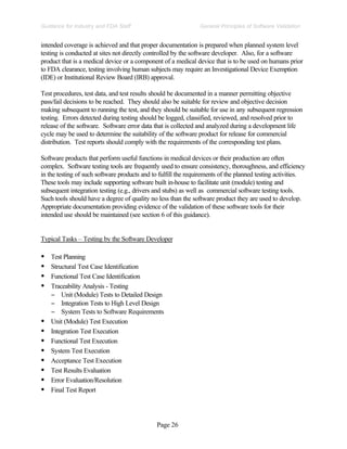Page 26
General Principles of Software Validation
Guidance for Industry and FDA Staff
intended coverage is achieved and that proper documentation is prepared when planned system level
testing is conducted at sites not directly controlled by the software developer. Also, for a software
product that is a medical device or a component of a medical device that is to be used on humans prior
to FDA clearance, testing involving human subjects may require an Investigational Device Exemption
(IDE) or Institutional Review Board (IRB) approval.
Test procedures, test data, and test results should be documented in a manner permitting objective
pass/fail decisions to be reached. They should also be suitable for review and objective decision
making subsequent to running the test, and they should be suitable for use in any subsequent regression
testing. Errors detected during testing should be logged, classified, reviewed, and resolved prior to
release of the software. Software error data that is collected and analyzed during a development life
cycle may be used to determine the suitability of the software product for release for commercial
distribution. Test reports should comply with the requirements of the corresponding test plans.
Software products that perform useful functions in medical devices or their production are often
complex. Software testing tools are frequently used to ensure consistency, thoroughness, and efficiency
in the testing of such software products and to fulfill the requirements of the planned testing activities.
These tools may include supporting software built in-house to facilitate unit (module) testing and
subsequent integration testing (e.g., drivers and stubs) as well as commercial software testing tools.
Such tools should have a degree of quality no less than the software product they are used to develop.
Appropriate documentation providing evidence of the validation of these software tools for their
intended use should be maintained (see section 6 of this guidance).
Typical Tasks – Testing by the Software Developer
• Test Planning
• Structural Test Case Identification
• Functional Test Case Identification
• Traceability Analysis - Testing
− Unit (Module) Tests to Detailed Design
− Integration Tests to High Level Design
− System Tests to Software Requirements
• Unit (Module) Test Execution
• Integration Test Execution
• Functional Test Execution
• System Test Execution
• Acceptance Test Execution
• Test Results Evaluation
• Error Evaluation/Resolution
• Final Test Report
 