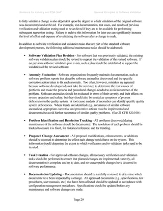 Page 29
General Principles of Software Validation
Guidance for Industry and FDA Staff
to fully validate a change is also dependent upon the degree to which validation of the original software
was documented and archived. For example, test documentation, test cases, and results of previous
verification and validation testing need to be archived if they are to be available for performing
subsequent regression testing. Failure to archive this information for later use can significantly increase
the level of effort and expense of revalidating the software after a change is made.
In addition to software verification and validation tasks that are part of the standard software
development process, the following additional maintenance tasks should be addressed:
• Software Validation Plan Revision - For software that was previously validated, the existing
software validation plan should be revised to support the validation of the revised software. If
no previous software validation plan exists, such a plan should be established to support the
validation of the revised software.
• Anomaly Evaluation – Software organizations frequently maintain documentation, such as
software problem reports that describe software anomalies discovered and the specific
corrective action taken to fix each anomaly. Too often, however, mistakes are repeated
because software developers do not take the next step to determine the root causes of
problems and make the process and procedural changes needed to avoid recurrence of the
problem. Software anomalies should be evaluated in terms of their severity and their effects on
system operation and safety, but they should also be treated as symptoms of process
deficiencies in the quality system. A root cause analysis of anomalies can identify specific quality
system deficiencies. Where trends are identified (e.g., recurrence of similar software
anomalies), appropriate corrective and preventive actions must be implemented and
documented to avoid further recurrence of similar quality problems. (See 21 CFR 820.100.)
• Problem Identification and Resolution Tracking - All problems discovered during
maintenance of the software should be documented. The resolution of each problem should be
tracked to ensure it is fixed, for historical reference, and for trending.
• Proposed Change Assessment - All proposed modifications, enhancements, or additions
should be assessed to determine the effect each change would have on the system. This
information should determine the extent to which verification and/or validation tasks need to be
iterated.
• Task Iteration - For approved software changes, all necessary verification and validation
tasks should be performed to ensure that planned changes are implemented correctly, all
documentation is complete and up to date, and no unacceptable changes have occurred in
software performance.
• Documentation Updating – Documentation should be carefully reviewed to determine which
documents have been impacted by a change. All approved documents (e.g., specifications, test
procedures, user manuals, etc.) that have been affected should be updated in accordance with
configuration management procedures. Specifications should be updated before any
maintenance and software changes are made.
 