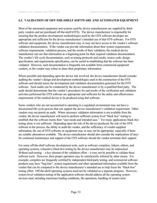 Page 33
General Principles of Software Validation
Guidance for Industry and FDA Staff
6.3. VALIDATION OF OFF-THE-SHELF SOFTWARE AND AUTOMATED EQUIPMENT
Most of the automated equipment and systems used by device manufacturers are supplied by third-
party vendors and are purchased off-the-shelf (OTS). The device manufacturer is responsible for
ensuring that the product development methodologies used by the OTS software developer are
appropriate and sufficient for the device manufacturer’s intended use of that OTS software. For OTS
software and equipment, the device manufacturer may or may not have access to the vendor’s software
validation documentation. If the vendor can provide information about their system requirements,
software requirements, validation process, and the results of their validation, the medical device
manufacturer can use that information as a beginning point for their required validation documentation.
The vendor’s life cycle documentation, such as testing protocols and results, source code, design
specification, and requirements specification, can be useful in establishing that the software has been
validated. However, such documentation is frequently not available from commercial equipment
vendors, or the vendor may refuse to share their proprietary information.
Where possible and depending upon the device risk involved, the device manufacturer should consider
auditing the vendor’s design and development methodologies used in the construction of the OTS
software and should assess the development and validation documentation generated for the OTS
software. Such audits can be conducted by the device manufacturer or by a qualified third party. The
audit should demonstrate that the vendor’s procedures for and results of the verification and validation
activities performed the OTS software are appropriate and sufficient for the safety and effectiveness
requirements of the medical device to be produced using that software.
Some vendors who are not accustomed to operating in a regulated environment may not have a
documented life cycle process that can support the device manufacturer’s validation requirement. Other
vendors may not permit an audit. Where necessary validation information is not available from the
vendor, the device manufacturer will need to perform sufficient system level “black box” testing to
establish that the software meets their “user needs and intended uses.” For many applications black box
testing alone is not sufficient. Depending upon the risk of the device produced, the role of the OTS
software in the process, the ability to audit the vendor, and the sufficiency of vendor-supplied
information, the use of OTS software or equipment may or may not be appropriate, especially if there
are suitable alternatives available. The device manufacturer should also consider the implications (if any)
for continued maintenance and support of the OTS software should the vendor terminate their support.
For some off-the-shelf software development tools, such as software compilers, linkers, editors, and
operating systems, exhaustive black-box testing by the device manufacturer may be impractical.
Without such testing – a key element of the validation effort – it may not be possible to validate these
software tools. However, their proper operation may be satisfactorily inferred by other means. For
example, compilers are frequently certified by independent third-party testing, and commercial software
products may have “bug lists”, system requirements and other operational information available from the
vendor that can be compared to the device manufacturer’s intended use to help focus the “black-box”
testing effort. Off-the-shelf operating systems need not be validated as a separate program. However,
system-level validation testing of the application software should address all the operating system
services used, including maximum loading conditions, file operations, handling of system error
 