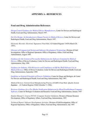 Page 35
General Principles of Software Validation
Guidance for Industry and FDA Staff
APPENDIX A - REFERENCES
Food and Drug Administration References
Design Control Guidance for Medical Device Manufacturers, Center for Devices and Radiological
Health, Food and Drug Administration, March 1997.
Do It by Design, An Introduction to Human Factors in Medical Devices, Center for Devices and
Radiological Health, Food and Drug Administration, March 1997.
Electronic Records; Electronic Signatures Final Rule, 62 Federal Register 13430 (March 20,
1997).
Glossary of Computerized System and Software Development Terminology, Division of Field
Investigations, Office of Regional Operations, Office of Regulatory Affairs, Food and Drug
Administration, August 1995.
Guidance for the Content of Pre-market Submissions for Software Contained in Medical
Devices, Office of Device Evaluation, Center for Devices and Radiological Health, Food and Drug
Administration, May 1998.
Guidance for Industry, FDA Reviewers and Compliance on Off-the-Shelf Software Use in
Medical Devices, Office of Device Evaluation, Center for Devices and Radiological Health, Food and
Drug Administration, September 1999.
Guideline on General Principles of Process Validation, Center for Drugs and Biologics, & Center
For Devices and Radiological Health, Food and Drug Administration, May 1987.
Medical Devices; Current Good Manufacturing Practice (CGMP) Final Rule; Quality System
Regulation , 61 Federal Register 52602 (October 7, 1996).
Reviewer Guidance for a Pre-Market Notification Submission for Blood Establishment Computer
Software, Center for Biologics Evaluation and Research, Food and Drug Administration, January 1997
Student Manual 1, Course INV545, Computer System Validation, Division of Human Resource
Development, Office of Regulatory Affairs, Food and Drug Administration, 1997.
Technical Report, Software Development Activities, Division of Field Investigations, Office of
Regional Operations, Office of Regulatory Affairs, Food and Drug Administration, July 1987.
 
