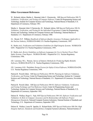 Page 36
General Principles of Software Validation
Guidance for Industry and FDA Staff
Other Government References
W. Richards Adrion, Martha A. Branstad, John C. Cherniavsky. NBS Special Publication 500-75,
Validation, Verification, and Testing of Computer Software, Center for Programming Science and
Technology, Institute for Computer Sciences and Technology, National Bureau of Standards, U.S.
Department of Commerce, February 1981.
Martha A. Branstad, John C Cherniavsky, W. Richards Adrion, NBS Special Publication 500-56,
Validation, Verification, and Testing for the Individual Programmer, Center for Programming
Science and Technology, Institute for Computer Sciences and Technology, National Bureau of
Standards, U.S. Department of Commerce, February 1980.
J.L. Bryant, N.P. Wilburn, Handbook of Software Quality Assurance Techniques Applicable to
the Nuclear Industry, NUREG/CR-4640, U.S. Nuclear Regulatory Commission, 1987.
H. Hecht, et.al., Verification and Validation Guidelines for High Integrity Systems. NUREG/CR-
6293. Prepared for U.S. Nuclear Regulatory Commission, 1995.
H. Hecht, et.al., Review Guidelines on Software Languages for Use in Nuclear Power Plant
Safety Systems, Final Report. NUREG/CR-6463. Prepared for U.S. Nuclear Regulatory
Commission, 1996.
J.D. Lawrence, W.L. Persons, Survey of Industry Methods for Producing Highly Reliable
Software, NUREG/CR-6278, U.S. Nuclear Regulatory Commission, 1994.
J.D. Lawrence, G.G. Preckshot, Design Factors for Safety-Critical Software, NUREG/CR-6294,
U.S. Nuclear Regulatory Commission, 1994.
Patricia B. Powell, Editor. NBS Special Publication 500-98, Planning for Software Validation,
Verification, and Testing, Center for Programming Science and Technology, Institute for Computer
Sciences and Technology, National Bureau of Standards, U.S. Department of Commerce, November
1982.
Patricia B. Powell, Editor. NBS Special Publication 500-93, Software Validation, Verification,
and Testing Technique and Tool Reference Guide, Center for Programming Science and
Technology, Institute for Computer Sciences and Technology, National Bureau of Standards, U.S.
Department of Commerce, September 1982.
Delores R. Wallace, Roger U. Fujii, NIST Special Publication 500-165, Software Verification and
Validation: Its Role in Computer Assurance and Its Relationship with Software Project
Management Standards, National Computer Systems Laboratory, National Institute of Standards and
Technology, U.S. Department of Commerce, September 1995.
Delores R. Wallace, Laura M. Ippolito, D. Richard Kuhn, NIST Special Publication 500-204, High
Integrity Software, Standards and Guidelines, Computer Systems Laboratory, National Institute of
 