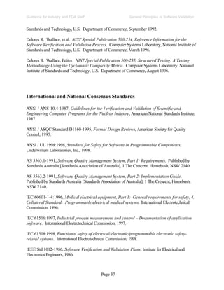Page 37
General Principles of Software Validation
Guidance for Industry and FDA Staff
Standards and Technology, U.S. Department of Commerce, September 1992.
Delores R. Wallace, et.al. NIST Special Publication 500-234, Reference Information for the
Software Verification and Validation Process. Computer Systems Laboratory, National Institute of
Standards and Technology, U.S. Department of Commerce, March 1996.
Delores R. Wallace, Editor. NIST Special Publication 500-235, Structured Testing: A Testing
Methodology Using the Cyclomatic Complexity Metric. Computer Systems Laboratory, National
Institute of Standards and Technology, U.S. Department of Commerce, August 1996.
International and National Consensus Standards
ANSI / ANS-10.4-1987, Guidelines for the Verification and Validation of Scientific and
Engineering Computer Programs for the Nuclear Industry, American National Standards Institute,
1987.
ANSI / ASQC Standard D1160-1995, Formal Design Reviews, American Society for Quality
Control, 1995.
ANSI / UL 1998:1998, Standard for Safety for Software in Programmable Components,
Underwriters Laboratories, Inc., 1998.
AS 3563.1-1991, Software Quality Management System, Part 1: Requirements. Published by
Standards Australia [Standards Association of Australia], 1 The Crescent, Homebush, NSW 2140.
AS 3563.2-1991, Software Quality Management System, Part 2: Implementation Guide.
Published by Standards Australia [Standards Association of Australia], 1 The Crescent, Homebush,
NSW 2140.
IEC 60601-1-4:1996, Medical electrical equipment, Part 1: General requirements for safety, 4.
Collateral Standard: Programmable electrical medical systems. International Electrotechnical
Commission, 1996.
IEC 61506:1997, Industrial process measurement and control – Documentation of application
software. International Electrotechnical Commission, 1997.
IEC 61508:1998, Functional safety of electrical/electronic/programmable electronic safety-
related systems. International Electrotechnical Commission, 1998.
IEEE Std 1012-1986, Software Verification and Validation Plans, Institute for Electrical and
Electronics Engineers, 1986.
 