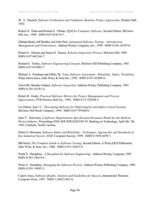 Page 40
General Principles of Software Validation
Guidance for Industry and FDA Staff
M. S. Deutsch, Software Verification and Validation, Realistic Project Approaches, Prentice Hall,
1982.
Robert H. Dunn and Richard S. Ullman, TQM for Computer Software, Second Edition, McGraw-
Hill, Inc., 1994. ISBN 0-07-018314-7.
Elfriede Dustin, Jeff Rashka, and John Paul, Automated Software Testing – Introduction,
Management and Performance, Addison Wesley Longman, Inc., 1999. ISBN 0-201-43287-0.
Robert G. Ebenau and Susan H. Strauss, Software Inspection Process, McGraw-Hill, 1994.
ISBN 0-07-062166-7.
Richard E. Fairley, Software Engineering Concepts, McGraw-Hill Publishing Company, 1985.
ISBN 0-07-019902-7.
Michael A. Friedman and Jeffrey M. Voas, Software Assessment - Reliability, Safety, Testability,
Wiley-Interscience, John Wiley & Sons Inc., 1995. ISBN 0-471-01009-X.
Tom Gilb, Dorothy Graham, Software Inspection, Addison-Wesley Publishing Company, 1993.
ISBN 0-201-63181-4.
Robert B. Grady, Practical Software Metrics for Project Management and Process
Improvement, PTR Prentice-Hall Inc., 1992. ISBN 0-13-720384-5.
Les Hatton, Safer C: Developing Software for High-integrity and Safety-critical Systems,
McGraw-Hill Book Company, 1994. ISBN 0-07-707640-0.
Janis V. Halvorsen, A Software Requirements Specification Document Model for the Medical
Device Industry, Proceedings IEEE SOUTHEASTCON '93, Banking on Technology, April 4th -7th,
1993, Charlotte, North Carolina.
Debra S. Herrmann, Software Safety and Reliability: Techniques, Approaches and Standards of
Key Industrial Sectors, IEEE Computer Society, 1999. ISBN 0-7695-0299-7.
Bill Hetzel, The Complete Guide to Software Testing, Second Edition, A Wiley-QED Publication,
John Wiley & Sons, Inc., 1988. ISBN 0-471-56567-9.
Watts S. Humphrey, A Discipline for Software Engineering. Addison-Wesley Longman, 1995.
ISBN 0-201-54610-8.
Watts S. Humphrey, Managing the Software Process, Addison-Wesley Publishing Company, 1989.
ISBN 0-201-18095-2.
Capers Jones, Software Quality, Analysis and Guidelines for Success, International Thomson
Computer Press, 1997. ISBN 1-85032-867-6.
 
