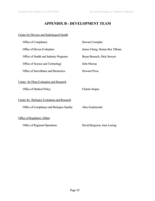 Page 43
General Principles of Software Validation
Guidance for Industry and FDA Staff
APPENDIX B - DEVELOPMENT TEAM
Center for Devices and Radiological Health
Office of Compliance Stewart Crumpler
Office of Device Evaluation James Cheng, Donna-Bea Tillman
Office of Health and Industry Programs Bryan Benesch, Dick Sawyer
Office of Science and Technology John Murray
Office of Surveillance and Biometrics Howard Press
Center for Drug Evaluation and Research
Office of Medical Policy Charles Snipes
Center for Biologics Evaluation and Research
Office of Compliance and Biologics Quality Alice Godziemski
Office of Regulatory Affairs
Office of Regional Operations David Bergeson, Joan Loreng
 
