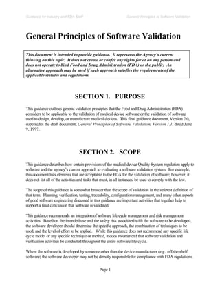 Page 1
General Principles of Software Validation
Guidance for Industry and FDA Staff
General Principles of Software Validation
This document is intended to provide guidance. It represents the Agency’s current
thinking on this topic. It does not create or confer any rights for or on any person and
does not operate to bind Food and Drug Administration (FDA) or the public. An
alternative approach may be used if such approach satisfies the requirements of the
applicable statutes and regulations.
SECTION 1. PURPOSE
This guidance outlines general validation principles that the Food and Drug Administration (FDA)
considers to be applicable to the validation of medical device software or the validation of software
used to design, develop, or manufacture medical devices. This final guidance document, Version 2.0,
supersedes the draft document, General Principles of Software Validation, Version 1.1, dated June
9, 1997.
SECTION 2. SCOPE
This guidance describes how certain provisions of the medical device Quality System regulation apply to
software and the agency’s current approach to evaluating a software validation system. For example,
this document lists elements that are acceptable to the FDA for the validation of software; however, it
does not list all of the activities and tasks that must, in all instances, be used to comply with the law.
The scope of this guidance is somewhat broader than the scope of validation in the strictest definition of
that term. Planning, verification, testing, traceability, configuration management, and many other aspects
of good software engineering discussed in this guidance are important activities that together help to
support a final conclusion that software is validated.
This guidance recommends an integration of software life cycle management and risk management
activities. Based on the intended use and the safety risk associated with the software to be developed,
the software developer should determine the specific approach, the combination of techniques to be
used, and the level of effort to be applied. While this guidance does not recommend any specific life
cycle model or any specific technique or method, it does recommend that software validation and
verification activities be conducted throughout the entire software life cycle.
Where the software is developed by someone other than the device manufacturer (e.g., off-the-shelf
software) the software developer may not be directly responsible for compliance with FDA regulations.
 
