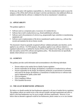 Page 2
General Principles of Software Validation
Guidance for Industry and FDA Staff
In that case, the party with regulatory responsibility (i.e., the device manufacturer) needs to assess the
adequacy of the off-the-shelf software developer’s activities and determine what additional efforts are
needed to establish that the software is validated for the device manufacturer’s intended use.
2.1. APPLICABILITY
This guidance applies to:
• Software used as a component, part, or accessory of a medical device;
• Software that is itself a medical device (e.g., blood establishment software);
• Software used in the production of a device (e.g., programmable logic controllers in manufacturing
equipment); and
• Software used in implementation of the device manufacturer's quality system (e.g., software that
records and maintains the device history record).
This document is based on generally recognized software validation principles and, therefore, can be
applied to any software. For FDA purposes, this guidance applies to any software related to a
regulated medical device, as defined by Section 201(h) of the Federal Food, Drug, and Cosmetic Act
(the Act) and by current FDA software and regulatory policy. This document does not specifically
identify which software is or is not regulated.
2.2. AUDIENCE
This guidance provides useful information and recommendations to the following individuals:
• Persons subject to the medical device Quality System regulation
• Persons responsible for the design, development, or production of medical device software
• Persons responsible for the design, development, production, or procurement of automated
tools used for the design, development, or manufacture of medical devices or software tools
used to implement the quality system itself
• FDA Investigators
• FDA Compliance Officers
• FDA Scientific Reviewers
2.3. THE LEAST BURDENSOME APPROACH
We believe we should consider the least burdensome approach in all areas of medical device regulation.
This guidance reflects our careful review of the relevant scientific and legal requirements and what we
believe is the least burdensome way for you to comply with those requirements. However, if you
believe that an alternative approach would be less burdensome, please contact us so we can consider
 