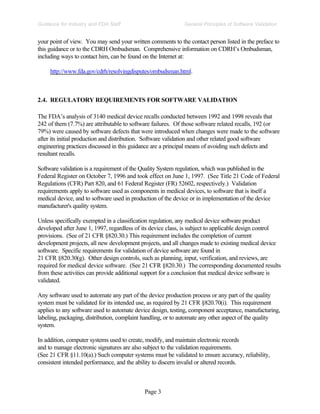 Page 3
General Principles of Software Validation
Guidance for Industry and FDA Staff
your point of view. You may send your written comments to the contact person listed in the preface to
this guidance or to the CDRH Ombudsman. Comprehensive information on CDRH’s Ombudsman,
including ways to contact him, can be found on the Internet at:
http://www.fda.gov/cdrh/resolvingdisputes/ombudsman.html.
2.4. REGULATORY REQUIREMENTS FOR SOFTWARE VALIDATION
The FDA’s analysis of 3140 medical device recalls conducted between 1992 and 1998 reveals that
242 of them (7.7%) are attributable to software failures. Of those software related recalls, 192 (or
79%) were caused by software defects that were introduced when changes were made to the software
after its initial production and distribution. Software validation and other related good software
engineering practices discussed in this guidance are a principal means of avoiding such defects and
resultant recalls.
Software validation is a requirement of the Quality System regulation, which was published in the
Federal Register on October 7, 1996 and took effect on June 1, 1997. (See Title 21 Code of Federal
Regulations (CFR) Part 820, and 61 Federal Register (FR) 52602, respectively.) Validation
requirements apply to software used as components in medical devices, to software that is itself a
medical device, and to software used in production of the device or in implementation of the device
manufacturer's quality system.
Unless specifically exempted in a classification regulation, any medical device software product
developed after June 1, 1997, regardless of its device class, is subject to applicable design control
provisions. (See of 21 CFR §820.30.) This requirement includes the completion of current
development projects, all new development projects, and all changes made to existing medical device
software. Specific requirements for validation of device software are found in
21 CFR §820.30(g). Other design controls, such as planning, input, verification, and reviews, are
required for medical device software. (See 21 CFR §820.30.) The corresponding documented results
from these activities can provide additional support for a conclusion that medical device software is
validated.
Any software used to automate any part of the device production process or any part of the quality
system must be validated for its intended use, as required by 21 CFR §820.70(i). This requirement
applies to any software used to automate device design, testing, component acceptance, manufacturing,
labeling, packaging, distribution, complaint handling, or to automate any other aspect of the quality
system.
In addition, computer systems used to create, modify, and maintain electronic records
and to manage electronic signatures are also subject to the validation requirements.
(See 21 CFR §11.10(a).) Such computer systems must be validated to ensure accuracy, reliability,
consistent intended performance, and the ability to discern invalid or altered records.
 