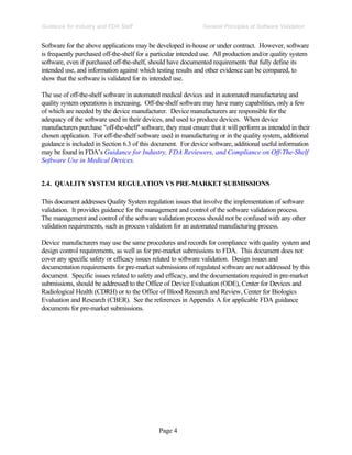 Page 4
General Principles of Software Validation
Guidance for Industry and FDA Staff
Software for the above applications may be developed in-house or under contract. However, software
is frequently purchased off-the-shelf for a particular intended use. All production and/or quality system
software, even if purchased off-the-shelf, should have documented requirements that fully define its
intended use, and information against which testing results and other evidence can be compared, to
show that the software is validated for its intended use.
The use of off-the-shelf software in automated medical devices and in automated manufacturing and
quality system operations is increasing. Off-the-shelf software may have many capabilities, only a few
of which are needed by the device manufacturer. Device manufacturers are responsible for the
adequacy of the software used in their devices, and used to produce devices. When device
manufacturers purchase "off-the-shelf'' software, they must ensure that it will perform as intended in their
chosen application. For off-the-shelf software used in manufacturing or in the quality system, additional
guidance is included in Section 6.3 of this document. For device software, additional useful information
may be found in FDA’s Guidance for Industry, FDA Reviewers, and Compliance on Off-The-Shelf
Software Use in Medical Devices.
2.4. QUALITY SYSTEM REGULATION VS PRE-MARKET SUBMISSIONS
This document addresses Quality System regulation issues that involve the implementation of software
validation. It provides guidance for the management and control of the software validation process.
The management and control of the software validation process should not be confused with any other
validation requirements, such as process validation for an automated manufacturing process.
Device manufacturers may use the same procedures and records for compliance with quality system and
design control requirements, as well as for pre-market submissions to FDA. This document does not
cover any specific safety or efficacy issues related to software validation. Design issues and
documentation requirements for pre-market submissions of regulated software are not addressed by this
document. Specific issues related to safety and efficacy, and the documentation required in pre-market
submissions, should be addressed to the Office of Device Evaluation (ODE), Center for Devices and
Radiological Health (CDRH) or to the Office of Blood Research and Review, Center for Biologics
Evaluation and Research (CBER). See the references in Appendix A for applicable FDA guidance
documents for pre-market submissions.
 