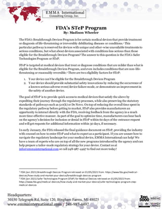 FDA’s STeP Program
By: Madison Wheeler
The FDA’s Breakthrough Devices Program is for certain medical devices that provide treatment
or diagnosis of life-threatening or irreversibly debilitating diseases or conditions.1 This
particular pathway is reserved for devices with unique and other-wise unavailable treatments to
serious conditions, but what about devices associated with conditions less serious than those
eligible for the Breakthrough Devices Program? The answer to this question is the FDA’s Safer
Technologies Program or STeP.
STeP is targeted at medical devices that treat or diagnose conditions that are milder than what is
eligible for the Breakthrough Devices Program, and even includes conditions that are non-life-
threatening or reasonably reversible.2 There are two eligibility factors for STeP:
1. Your device can’t be eligible for the Breakthrough Devices Program
2. Your device should provide substantial safety innovations by reducing the occurrence of
a known serious adverse event/device failure mode, or demonstrate an improvement in
the safety of another device.
The goal of STeP is to provide quick access to medical devices that satisfy the above by
expediting their journey through the regulatory processes, while also preserving the statutory
standards of pathways such as 510(k) or De Novo. Ontop of reducing the overall time spent in
the regulatory pathway before getting to market, STeP also provides manufacturers an
opportunity to interact directly with the FDA, receiving feedback from the agency in a much
more time-effective manner. As part of the goal to optimize time, manufacturers canhear back
on the agency’s decision for inclusion or denial in STeP within 60 days of the entrance request
and will get requests for additional information within 30 days, if necessary.
In early January, the FDA released the final guidance document on STeP, providing the industry
with counsel on how to enter STeP and what to expect as a participant. If you are unsure how to
navigate the regulatory landscape for your medical device, EMMA International can help! We
have a team of experts who are on top of all the new programs introduced by the agency and can
help prepare a tailor-made regulatory strategy for your device. Contact us at
info@emmainternational.com or call 248-987-4497 to find out more today!
1 FDA (Jan 2021) Breakthrough Devices Programretrieved on 01/05/2021 from: https://www.fda.gov/medical-
devices/how-study-and-market-your-device/breakthrough-devices-program
2 FDA (Jan 2021) Safer Technologies Program (STeP) for Medical Devices retrieved on 01/05/2021 from:
https://www.fda.gov/medical-devices/how-study-and-market-your-device/safer-technologies-program-step-
medical-devices
 
