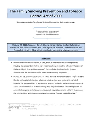 The Family Smoking Prevention and Tobacco
                Control Act of 2009
                 Summary and Review for Informed Decision Making at the State and Local Level



                                                         “A cigarette is the only consumer product
                                                           which when used as directed kills its
                                                         consumer.”—Dr. Gro Harlem Brundtland




       On June 22, 2009, President Barack Obama signed into law the Family Smoking
    Prevention and Tobacco Control Act1. The legislation provided the Federal Food and
        Drug Administration (FDA) with the authority to regulate tobacco products.


                                                                    Background

          Under Commissioner David Kessler, in 1996, the FDA determined that tobacco products,
           including cigarettes and smokeless, were nicotine delivery devices that fell within the scope of
           the Federal Food, Drug, and Cosmetic Act2. The regulation developed under Kessler’s
           administration was entitled the Youth Access and Advertising Regulation.

          In 2000, the U.S. Supreme Court ruled—in FDA v. Brown & Williamson Tobacco Corp3.—that the
           FDA did not have jurisdiction over tobacco products as they were customarily marketed,
           impeding the agency’s efforts to restrict these products availability and appeal to young people.
           Justice O’Connor remarked in the final ruling that, “regardless of how serious the problem an
           administrative agency seeks to address, however, it may not exercise its authority ‘in a manner
           that is inconsistent with the administrative structure that Congress enacted into law.’"4




1 Please note, that throughout this document the Family Smoking Prevention and Tobacco Control Act may be referred to as the “Tobacco Control Act,” the
“FDA law,” or for purposes of this discussion, “the law.”
2 21 U.S.C. §§ 301-399a.
3 FDA v. Brown & Williamson Tobacco Corp., 529 US 120 (2000).
4 Ibid.




                                            Developed by the Health Policy Partners of Maine, June 2010 [ako]
 