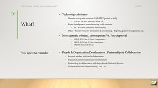 What?
• Technology platforms
• Manufacturing with controls [PAT-RTRT partial or full]
• API only, DF only, Integrated API & DF
• Rapid development, manufacturing with controls
• PAT-RTRT with continuous manufacturing
• Other – human behavior motivation & monitoring , Big Data, pattern recognitions, etc.
• New (generic or brand) development Vs. Post Approval
• OSD IR: BCS Class I, Direct Compression,….
• OSD IR: BCS Class IV, Wet Granulation….
• OSD MR: Extended Release
• …….
• People & Organization Development , Partnerships & Collaboration
• Internal mindset shift and collaborations
• Regulator communication and collaboration
• Partnership & collaboration with Suppliers & Technical Experts
• Collaboration with Academia (e.g., NIPTE)
You need to consider
3/19/2017Ajaz S Hussain | Insight, Advice & Solutions LLC
16
 