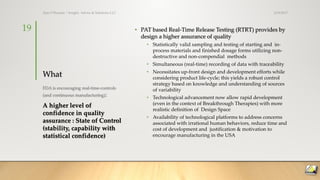 What
• PAT based Real-Time Release Testing (RTRT) provides by
design a higher assurance of quality
• Statistically valid sampling and testing of starting and in-
process materials and finished dosage forms utilizing non-
destructive and non-compendial methods
• Simultaneous (real-time) recording of data with traceability
• Necessitates up-front design and development efforts while
considering product life-cycle; this yields a robust control
strategy based on knowledge and understanding of sources
of variability
• Technological advancement now allow rapid development
(even in the context of Breakthrough Therapies) with more
realistic definition of Design Space
• Availability of technological platforms to address concerns
associated with irrational human behaviors, reduce time and
cost of development and justification & motivation to
encourage manufacturing in the USA
FDA is encouraging real-time-controls
(and continuous manufacturing):
A higher level of
confidence in quality
assurance : State of Control
(stability, capability with
statistical confidence)
3/19/2017Ajaz S Hussain | Insight, Advice & Solutions LLC
19
 
