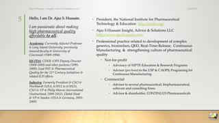 Hello, I am Dr. Ajaz S. Hussain.
I am passionate about making
high pharmaceutical quality
affordable to all.
• President, the National Institute for Pharmaceutical
Technology & Education http://nipte.org/
• Ajaz S Hussain Insight, Advice & Solutions LLC
http://www.ajazhussain.com/
• Professional practice related to development of complex
generics, biosimilars, QbD, Real-Time-Release, Continuous
Manufacturing & strengthening culture of pharmaceutical
quality
• Not-for-profit
• Advocacy of NIPTE Education & Research Programs
• Advisor (pro bono) to the USP & C-SOPS; Programing for
Continuous Manufacturing
• Commercial
• Advisor to several pharmaceutical, biopharmaceutical,
software and consulting firms
• Advisor & shareholder, CONTINUUS Pharmaceuticals
Academia: Currently Adjunct Professor
@ Long Island University; previously
tenured faculty @ University of
Cincinnati (1989-1994)
US FDA: CDER /OPS Deputy Director
(2000-2005) and other positons (1995-
2000); Lead PAT & Pharmaceutical
Quality for the 21st Century Initiatives &
related ICH efforts
Industry: Formerly President & CSO @
Wockhardt (USA, 6/2012 to 6/2013),
CSO & VP @ Philip Morris International
(Switzerland, 2009-2012), Global Head
& VP @ Sandoz (USA & Germany, 2005-
2009)
3/19/2017Ajaz S Hussain | Insight, Advice & Solutions LLC
5
 