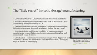 The “little secret” in (solid dosage) manufacturing
• Certificate of Analysis : Uncertainty in solid-state material attributes
• Research laboratory measurement systems such as dissolution : Life-
cycle stability and reproducibility in QC?
• Fixed equipment and process parameters: Committed in submissions,
difficult to change post approval; why bother finding the real cause?
• Uncertainty in the stability and capability of measurements and
manufacturing process: Raises questions on adequacy of sampling and
obstructs risk-based decisions
• Globalization – variable empowerment/oversight: “FDA Approved” and
“Validated”; frames the mindset and ease of rationalization - cheating by
design & breaches in data integrity
3/19/2017Ajaz S Hussain | Insight, Advice & Solutions LLC
9
If you keep your head in the
sand, you don't know where the
kick's coming from. Herbie
Mann
 