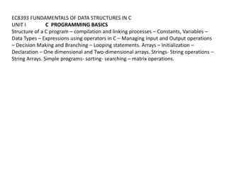EC8393 FUNDAMENTALS OF DATA STRUCTURES IN C
UNIT I C PROGRAMMING BASICS
Structure of a C program – compilation and linking processes – Constants, Variables –
Data Types – Expressions using operators in C – Managing Input and Output operations
– Decision Making and Branching – Looping statements. Arrays – Initialization –
Declaration – One dimensional and Two-dimensional arrays. Strings- String operations –
String Arrays. Simple programs- sorting- searching – matrix operations.
 