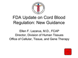FDA Update on Cord Blood
Regulation: New Guidance
Ellen F. Lazarus, M.D., FCAP
Director, Division of Human Tissues
Office of Cellular, Tissue, and Gene Therapy

C B
E R

 