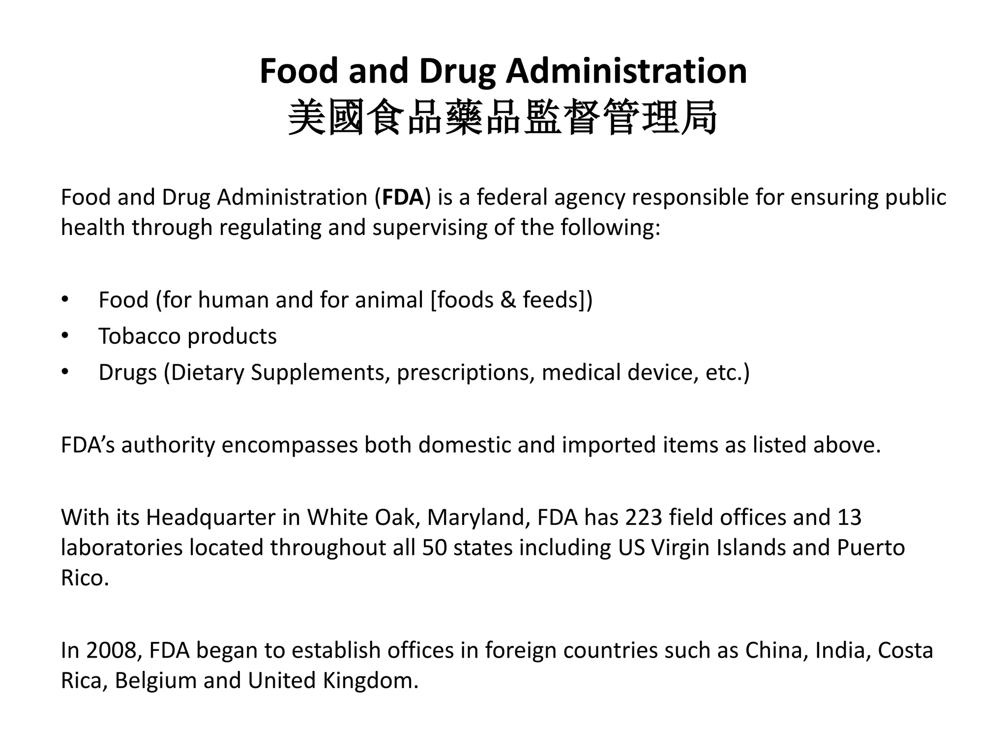 Food and Drug Administration
美國食品藥品監督管理局
Food and Drug Administration (FDA) is a federal agency responsible for ensuring public
health through regulating and supervising of the following:
• Food (for human and for animal [foods & feeds])
• Tobacco products
• Drugs (Dietary Supplements, prescriptions, medical device, etc.)
FDA’s authority encompasses both domestic and imported items as listed above.
With its Headquarter in White Oak, Maryland, FDA has 223 field offices and 13
laboratories located throughout all 50 states including US Virgin Islands and Puerto
Rico.
In 2008, FDA began to establish offices in foreign countries such as China, India, Costa
Rica, Belgium and United Kingdom.
 