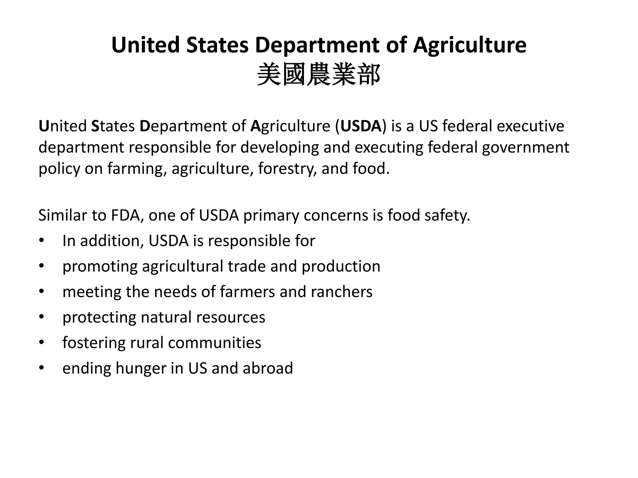 United States Department of Agriculture
美國農業部
United States Department of Agriculture (USDA) is a US federal executive
department responsible for developing and executing federal government
policy on farming, agriculture, forestry, and food.
Similar to FDA, one of USDA primary concerns is food safety.
• In addition, USDA is responsible for
• promoting agricultural trade and production
• meeting the needs of farmers and ranchers
• protecting natural resources
• fostering rural communities
• ending hunger in US and abroad
 