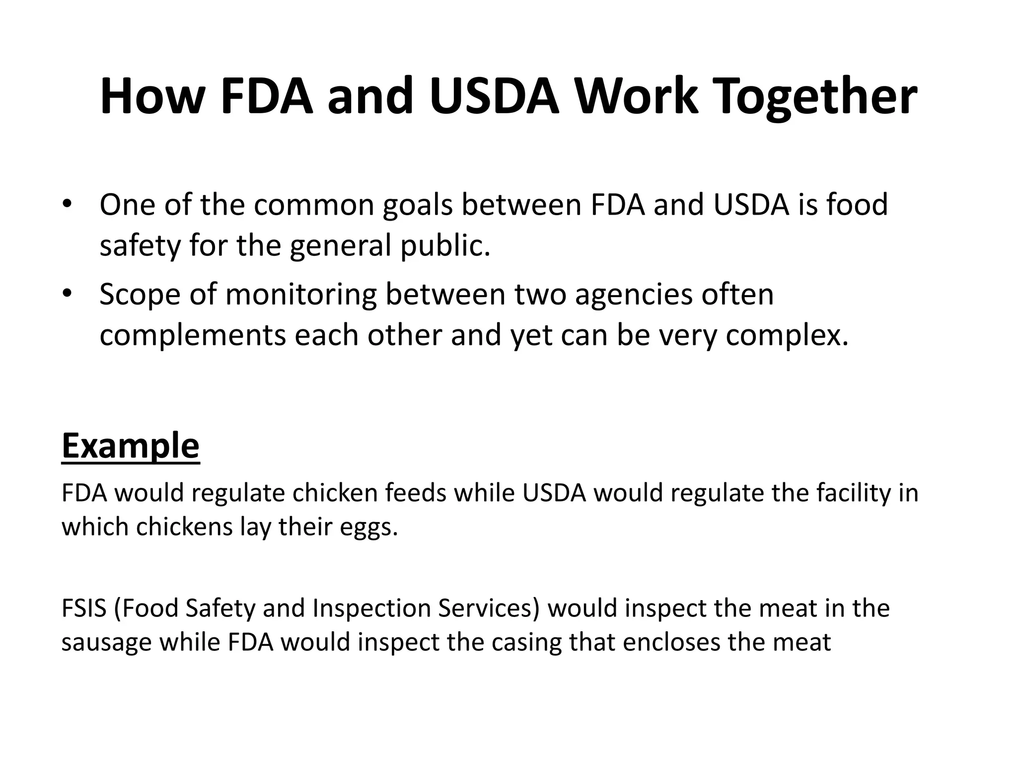 How FDA and USDA Work Together
• One of the common goals between FDA and USDA is food
safety for the general public.
• Scope of monitoring between two agencies often
complements each other and yet can be very complex.
Example
FDA would regulate chicken feeds while USDA would regulate the facility in
which chickens lay their eggs.
FSIS (Food Safety and Inspection Services) would inspect the meat in the
sausage while FDA would inspect the casing that encloses the meat
 