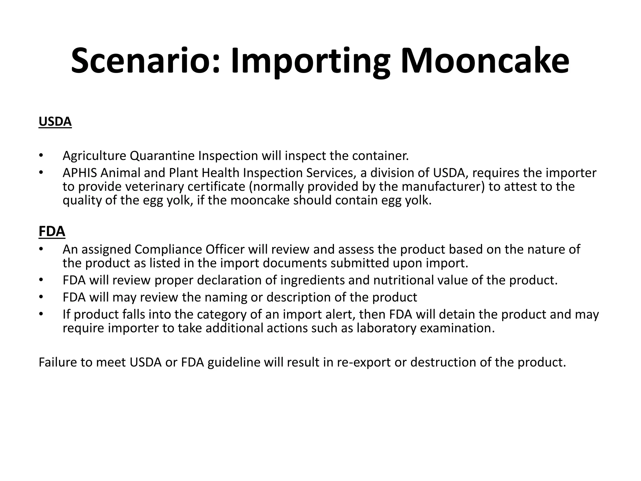 Scenario: Importing Mooncake
USDA
• Agriculture Quarantine Inspection will inspect the container.
• APHIS Animal and Plant Health Inspection Services, a division of USDA, requires the importer
to provide veterinary certificate (normally provided by the manufacturer) to attest to the
quality of the egg yolk, if the mooncake should contain egg yolk.
FDA
• An assigned Compliance Officer will review and assess the product based on the nature of
the product as listed in the import documents submitted upon import.
• FDA will review proper declaration of ingredients and nutritional value of the product.
• FDA will may review the naming or description of the product
• If product falls into the category of an import alert, then FDA will detain the product and may
require importer to take additional actions such as laboratory examination.
Failure to meet USDA or FDA guideline will result in re-export or destruction of the product.
 