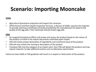 Scenario: Importing Mooncake
USDA
• Agriculture Quarantine Inspection will inspect the container.
• APHIS Animal and Plant Health Inspection Services, a division of USDA, requires the importer
to provide veterinary certificate (normally provided by the manufacturer) to attest to the
quality of the egg yolk, if the mooncake should contain egg yolk.
FDA
• An assigned Compliance Officer will review and assess the product based on the nature of
the product as listed in the import documents submitted upon import.
• FDA will review proper declaration of ingredients and nutritional value of the product.
• FDA will may review the naming or description of the product
• If product falls into the category of an import alert, then FDA will detain the product and may
require importer to take additional actions such as laboratory examination.
Failure to meet USDA or FDA guideline will result in re-export or destruction of the product.
 