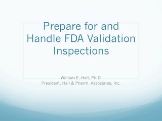 Prepare for and
Handle FDA Validation
    Inspections

            William E. Hall, Ph.D.
  President, Hall & Pharm. Associates, Inc.
 