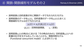 ④ 関数-関数線形モデルその２
• 説明変数と目的変数が共に関数データで与えられたモデル
• 説明変数のデータを𝑥𝑖 𝑡 ，目的変数のデータを𝑦𝑖 𝑡 とおくと
関数線形モデルは次で与えられる
𝑦𝑖 𝑡 = 𝑥𝑖 𝑡 𝛽1 𝑡 + 𝜀𝑖 𝑡
𝛽1 𝑡 ：回帰係数関数, 𝜀𝑖：誤差
• 説明変数𝑥𝑖 𝑡 の時点𝑡における「その時点のみの」目的変数𝑦𝑖 𝑡 への
影響の仕方をモデル化していることから，関数同時モデル
（Functional concurrent model）とよばれている
104
Ramsay & Silverman (2005)
 