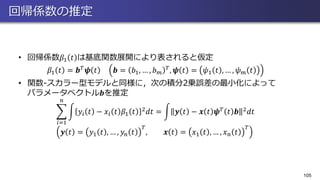 回帰係数の推定
• 回帰係数𝛽1 𝑡 は基底関数展開により表されると仮定
𝛽1 𝑡 = 𝒃 𝑇 𝝍 𝑡 𝒃 = 𝑏1, … , 𝑏 𝑚
𝑇, 𝝍 𝑡 = 𝜓1 𝑡 , … , 𝜓 𝑚 𝑡
• 関数-スカラー型モデルと同様に，次の積分2乗誤差の最小化によって
パラメータベクトル𝒃を推定
෍
𝑖=1
𝑛
න 𝑦𝑖 𝑡 − 𝑥𝑖 𝑡 𝛽1 𝑡 2 𝑑𝑡 = න 𝒚 𝑡 − 𝒙 𝑡 𝝍 𝑇 𝑡 𝒃 2 𝑑𝑡
𝒚 𝑡 = 𝑦1 𝑡 , … , 𝑦𝑛 𝑡
𝑇
, 𝒙 𝑡 = 𝑥1 𝑡 , … , 𝑥 𝑛 𝑡
𝑇
105
 
