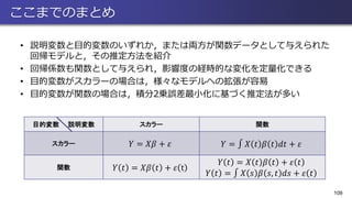 ここまでのまとめ
• 説明変数と目的変数のいずれか，または両方が関数データとして与えられた
回帰モデルと，その推定方法を紹介
• 回帰係数も関数として与えられ，影響度の経時的な変化を定量化できる
• 目的変数がスカラーの場合は，様々なモデルへの拡張が容易
• 目的変数が関数の場合は，積分2乗誤差最小化に基づく推定法が多い
109
目的変数 説明変数 スカラー 関数
スカラー 𝑌 = 𝑋𝛽 + 𝜀 𝑌 = ‫׬‬ 𝑋 𝑡 𝛽 𝑡 𝑑𝑡 + 𝜀
関数 𝑌 𝑡 = 𝑋𝛽 𝑡 + 𝜀 t
𝑌 𝑡 = 𝑋 𝑡 𝛽 𝑡 + 𝜀 𝑡
𝑌 𝑡 = ‫׬‬ 𝑋 𝑠 𝛽 𝑠, 𝑡 𝑑𝑠 + 𝜀 𝑡
 