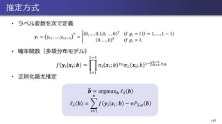 推定方式
• ラベル変数を次で定義
117
• 確率関数（多項分布モデル）
• 正則化最尤推定
𝑓 𝒚𝑖 𝒙𝑖; 𝒃 = ෑ
𝑙=1
𝐿−1
𝜋𝑙 𝒙𝑖; 𝑏 𝑦 𝑖𝑙 𝜋 𝐿 𝒙𝑖; 𝑏 1−σℎ=1
𝐿−1
𝑦 𝑖ℎ
𝒚𝑖 = 𝑦𝑖1, … , 𝑦𝑖,𝐿−1
𝑇
= ൝
0, … , 0,1,0, … , 0 𝑇
𝑖𝑓 𝑔𝑖 = 𝑙 𝑙 = 1, … , 𝐿 − 1
0, … , 0 𝑇
𝑖𝑓 𝑔𝑖 = 𝐿
෡𝒃 = argmax 𝒃 ℓ 𝜆 𝒃
ℓ 𝜆 𝒃 = ෍
𝑖=1
𝑛
𝑓 𝒚𝑖 𝒙𝑖; 𝒃 − 𝑛𝑃 𝜆,𝛼 𝒃
 
