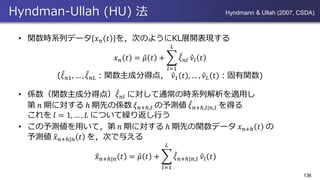 Hyndman-Ullah (HU) 法
• 関数時系列データ 𝑥 𝑛 𝑡 を，次のようにKL展開表現する
𝑥 𝑛 𝑡 = Ƹ𝜇 𝑡 + ෍
𝑙=1
𝐿
መ𝜉 𝑛𝑙 Ƹ𝜈𝑙 𝑡
( መ𝜉 𝑛1, … , መ𝜉 𝑛𝐿：関数主成分得点， Ƹ𝜈1 𝑡 , … , Ƹ𝜈 𝐿 𝑡 ：固有関数)
• 係数（関数主成分得点） መ𝜉 𝑛𝑙 に対して通常の時系列解析を適用し
第 𝑛 期に対する ℎ 期先の係数 𝜉 𝑛+ℎ,𝑙 の予測値 መ𝜉 𝑛+ℎ,𝑙|𝑛,𝑙 を得る
これを 𝑙 = 1, … , 𝐿 について繰り返し行う
• この予測値を用いて，第 𝑛 期に対する ℎ 期先の関数データ 𝑥 𝑛+ℎ 𝑡 の
予測値 ො𝑥 𝑛+ℎ|𝑛 𝑡 を，次で与える
ො𝑥 𝑛+ℎ|𝑛 𝑡 = Ƹ𝜇 𝑡 + ෍
𝑙=1
𝐿
መ𝜉 𝑛+ℎ|𝑛,𝑙 Ƹ𝜈𝑙 𝑡
136
Hyndmann & Ullah (2007, CSDA)
 