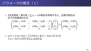 パラメータの推定（１）
• 2次定常性・等方性・σ𝑖 𝜆𝑖 = 1の仮定を利用すると，正規方程式は
次で行列表現される
𝛾 𝒔1 − 𝒔1 ⋯
⋮ ⋱
𝛾 𝒔1 − 𝒔 𝑛 −1
⋮ ⋮
𝛾 𝒔 𝑛 − 𝒔1 ⋯
−1 ⋯
𝛾 𝒔 𝑛 − 𝒔 𝑛 −1
−1 0
𝜆1
⋮
𝜆 𝑛
𝜇
=
𝛾 𝒔0 − 𝒔1
⋮
𝛾 𝒔0 − 𝒔 𝑛
−1
• 𝛾 𝑟 = ‫׬‬ 𝛾 𝑟; 𝑡 𝑑𝑡 =
1
2
‫׬‬ 𝐸 𝑋 𝒔 + 𝒉; 𝑡 − 𝑋 𝒔; 𝑡 2 𝑑𝑡 は
トレースバリオグラムとよばれる
149
 