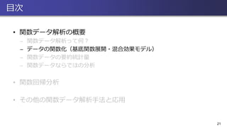 目次
• 関数データ解析の概要
̶ 関数データ解析って何？
̶ データの関数化（基底関数展開・混合効果モデル）
̶ 関数データの要約統計量
̶ 関数データならではの分析
• 関数回帰分析
• その他の関数データ解析手法と応用
21
 