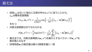最尤法
• 誤差𝜀𝑖𝛼は互いに独立に正規分布𝑁 0, 𝜎2 に従うことから，
𝑥𝑖𝛼は確率密度関数
𝑓(𝑥𝑖𝛼; 𝒘𝑖, 𝜎2) =
1
2𝜋𝜎2
exp −
1
2𝜎2
𝑥𝑖𝛼 − 𝒘𝑖
𝑇
𝝓 𝑡𝑖𝛼
2
をもつ
• 対数尤度関数は次で与えられる
ℓ 𝒘𝑖, 𝜎2 = −
𝑛
2
log 2𝜋𝜎2 −
1
2𝜎2
෍
𝛼=1
𝑛 𝑖
𝑥𝑖𝛼 − 𝒘𝑖
𝑇
𝝓 𝑡𝑖𝛼
2
• 最尤法では，対数尤度関数ℓ 𝒘𝑖, 𝜎2 を最大とするパラメータ𝒘𝑖, 𝜎2を
推定値とみなす
• 回帰係数𝒘𝑖の推定量は最小2乗推定量に一致
31
 