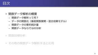 目次
• 関数データ解析の概要
̶ 関数データ解析って何？
̶ データの関数化（基底関数展開・混合効果モデル）
̶ 関数データの要約統計量
̶ 関数データならではの分析
• 関数回帰分析
• その他の関数データ解析手法と応用
4
 