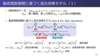 基底関数展開に基づく混合効果モデル（１）
• 経時測定データ： {(𝑡𝑖𝛼, 𝑥𝑖𝛼); 𝑖 = 1, … , 𝑛, 𝛼 = 1, … , 𝑛𝑖}
𝑡𝑖𝛼：第 𝑖 観測，第 𝛼 の時点 𝑥𝑖𝛼：𝑡𝑖𝛼における観測値
• 基底関数展開に基づく混合効果モデル (Rice & Wu, 2001, Biometrics)
𝑥𝑖𝛼 = ෍
𝑘=1
𝑚 𝑓
𝑤 𝑘 𝜙 𝑘
𝑓
𝑡𝑖𝛼 + ෍
𝑙=1
𝑚 𝑟
𝑣𝑖𝑙 𝜙𝑙
𝑟
𝑡𝑖𝛼 + 𝜀𝑖𝛼
= 𝒘 𝑇 𝝓 𝑓 𝑡𝑖𝛼 + 𝒗𝑖
𝑇
𝝓 𝑟 𝑡𝑖𝛼 + 𝜀𝑖𝛼
𝝓 𝑓 𝑡 = 𝜙1
𝑓
𝑡 , … , 𝜙 𝑚 𝑓
𝑓
𝑡
𝑇
, 𝝓 𝑟 𝑡 = 𝜙1
𝑟
𝑡 , … , 𝜙 𝑚 𝑟
𝑟
𝑡
𝑇
：基底関数
𝒘 = 𝑤1, … , 𝑤 𝑚 𝑓
𝑇
：固定効果係数, 𝒗𝑖 = 𝑣𝑖1, … , 𝑣𝑖𝑚 𝑟
𝑇
~𝑁 𝑚 𝑟
𝟎, Γ ：変量効果係数（確率変数）
𝜺𝑖 = 𝜀𝑖1, … , 𝜀1𝑛 𝑖
𝑇
~𝑁 𝑛 𝑖
𝟎, 𝜎2
𝐼 𝑛 𝑖
：誤差
41
固定効果項 変量効果項
 