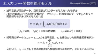 ①スカラー-関数型線形モデル
• 説明変数が関数データ、目的変数がスカラーで与えられたモデル
• 𝑖番目の観測における説明変数のデータを𝑥𝑖 𝑡 ，目的変数のデータを𝑦𝑖とおくと
関数線形モデルは次で与えられる
𝑦𝑖 = 𝛽0 + න
𝑇
𝑥𝑖 𝑡 𝛽1 𝑡 𝑑𝑡 + 𝜀𝑖
𝛽0：切片, 𝛽1 𝑡 ：回帰係数関数, 𝜀𝑖~𝑁 0, 𝜎2
：誤差
• 経時測定データ 𝑥𝑖𝛼; 𝛼 = 1, … , 𝑛𝑖 を説明変数，𝛽 𝛼を係数とした線形重回帰モデル
𝑦𝑖 = 𝛽0 + ෍
𝛼=1
𝑛 𝑖
𝑥𝑖𝛼 𝛽 𝛼 + 𝜀𝑖
において，𝑛𝑖 → ∞として時点間隔を0へ極限を取ったものが，上のモデルに対応
63
Ramsay & Silverman (2005)
 
