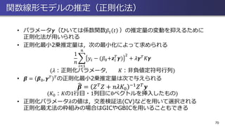 関数線形モデルの推定（正則化法）
• パラメータ𝜸（ひいては係数関数𝛽1 𝑡 ）の推定量の変動を抑えるために
正則化法が用いられる
• 正則化最小2乗推定量は，次の最小化によって求められる
1
𝑛
෍
𝑖=1
𝑛
𝑦𝑖 − (𝛽0+𝒛𝑖
𝑇
𝜸)
2
+ 𝜆𝜸 𝑇 𝐾𝜸
(𝜆：正則化パラメータ, 𝐾：非負値定符号行列)
• 𝜷 = 𝜷0, 𝜸 𝑇 𝑇の正則化最小2乗推定量は次で与えられる
෡𝜷 = 𝑍 𝑇 𝑍 + 𝑛𝜆𝐾0
−1 𝑍 𝑇 𝒚
(𝐾0：𝐾の1行目・1列目に0ベクトルを挿入したもの)
• 正則化パラメータ𝜆の値は，交差検証法(CV)などを用いて選択される
正則化最尤法の枠組みの場合はGICやGBICを用いることもできる
70
 