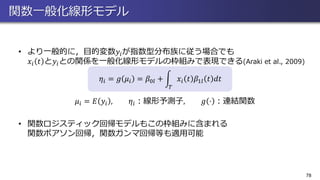 関数一般化線形モデル
• より一般的に，目的変数𝑦𝑖が指数型分布族に従う場合でも
𝑥𝑖 𝑡 と𝑦𝑖との関係を一般化線形モデルの枠組みで表現できる(Araki et al., 2009)
𝜂𝑖 = 𝑔 𝜇𝑖 = 𝛽0𝑙 + න
𝑇
𝑥𝑖 𝑡 𝛽1𝑙 𝑡 𝑑𝑡
𝜇𝑖 = 𝐸 𝑦𝑖 , 𝜂𝑖：線形予測子, 𝑔 ⋅ ：連結関数
• 関数ロジスティック回帰モデルもこの枠組みに含まれる
関数ポアソン回帰，関数ガンマ回帰等も適用可能
78
 
