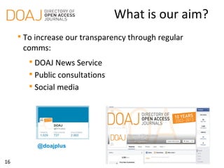 16
What is our aim?

To increase our transparency through regular
comms:

DOAJ News Service
http://doajournals.wordpress.com

Public consultations

Social media
@doajplus
 