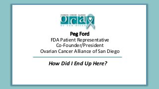 Peg Ford
FDA Patient Representative
Co-Founder/President
Ovarian Cancer Alliance of San Diego
How Did I End Up Here?
 