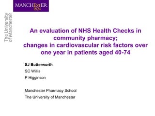 An evaluation of NHS Health Checks in
community pharmacy;
changes in cardiovascular risk factors over
one year in patients aged 40-74
SJ Butterworth
SC Willis
P Higginson
Manchester Pharmacy School
The University of Manchester
 