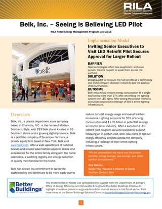 reduce its total energy usage and overall carbon
emissions. Lighting accounts for 35% of energy
consumption and $1.05 billion in potential savings
across the retail industry. After a successful LED
retrofit pilot program secured leadership support
following an in-person visit, Belk now plans to roll out
energy efficiency projects across the company,
including a redesign of their entire lighting
infrastructure.
Implementation Model:
Inviting Senior Executives to
Visit LED Retrofit Pilot Secures
Approval for Larger Rollout
BARRIER
New technologies often face skepticism; and once
proven, there is no path to scale them across the
portfolio.
SOLUTION
Design a pilot to measure the full benefits of a technology
and invite company decision-makers to see the positive
impacts firsthand.
OUTCOME
Belk reduced its in-store energy consumption at a single
location by more than 27% after retrofitting the lighting
system with LED lights. After seeing the project firsthand,
executives approved a redesign of Belk’s entire lighting
infrastructure.
1
Belk, Inc., a private department store company
based in Charlotte, N.C., is the home of Modern.
Southern. Style. with 293 Belk stores located in 16
Southern states and a growing digital presence. Belk
is a portfolio company of Sycamore Partners, a
private equity firm based in New York. Belk and
www.belk.com offer a wide assortment of national
brands and private label fashion apparel, shoes and
accessories for the entire family along with top name
cosmetics, a wedding registry and a large selection
of quality merchandise for the home.
Belk has shown its commitment to corporate
sustainability and continues to do more each year to
“We are pleased with the result and the project
benefits: energy savings, cost savings, and better
comfort for customers.”
Amy Baenen
Senior Vice President & Director of Stores 
Northern Division, Belk
Overview
Belk, Inc. – Seeing is Believing LED Pilot
RILA Retail Energy Management Program: July 2016
This Implementation Model was completed with support from the Department of Energy’s
Office of Energy Efficiency and Renewable Energy and the Better Buildings Initiative to
highlight innovative proven energy solutions from market leaders in the Retail sector. Find
more ideas at the Better Buildings Solution Center at betterbuildingssolutioncenter.energy.gov
 