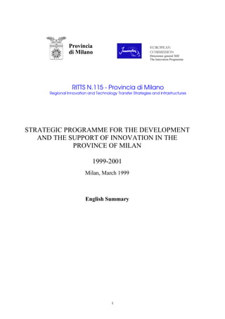 1
RITTS N.115 - Provincia di Milano
Regional Innovation and Technology Transfer Strategies and Infrastructures
STRATEGIC PROGRAMME FOR THE DEVELOPMENT
AND THE SUPPORT OF INNOVATION IN THE
PROVINCE OF MILAN
1999-2001
Milan, March 1999
English Summary
 ¢¡¢£¥¤§¦¨ ©
§!#§$
Directorate general XIII
The Innovation Programme
 