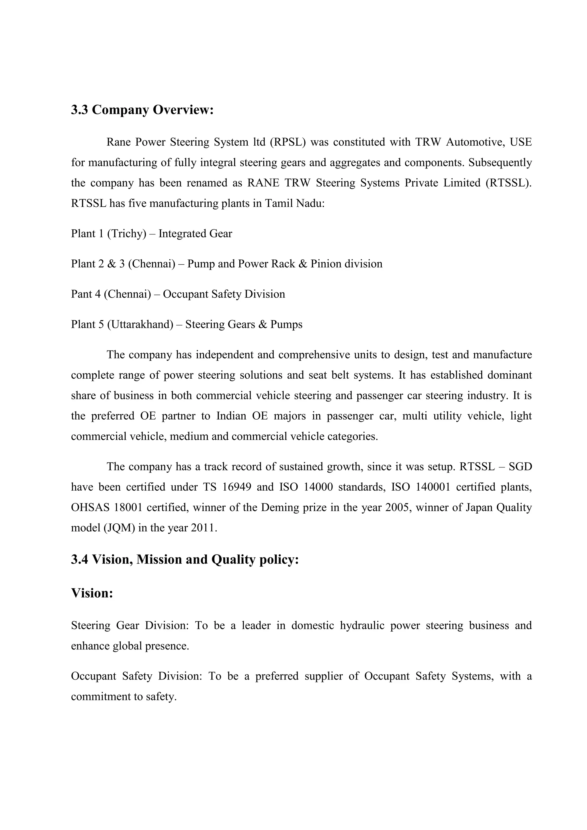 3.3 Company Overview:
Rane Power Steering System ltd (RPSL) was constituted with TRW Automotive, USE
for manufacturing of fully integral steering gears and aggregates and components. Subsequently
the company has been renamed as RANE TRW Steering Systems Private Limited (RTSSL).
RTSSL has five manufacturing plants in Tamil Nadu:
Plant 1 (Trichy) – Integrated Gear
Plant 2 & 3 (Chennai) – Pump and Power Rack & Pinion division
Pant 4 (Chennai) – Occupant Safety Division
Plant 5 (Uttarakhand) – Steering Gears & Pumps
The company has independent and comprehensive units to design, test and manufacture
complete range of power steering solutions and seat belt systems. It has established dominant
share of business in both commercial vehicle steering and passenger car steering industry. It is
the preferred OE partner to Indian OE majors in passenger car, multi utility vehicle, light
commercial vehicle, medium and commercial vehicle categories.
The company has a track record of sustained growth, since it was setup. RTSSL – SGD
have been certified under TS 16949 and ISO 14000 standards, ISO 140001 certified plants,
OHSAS 18001 certified, winner of the Deming prize in the year 2005, winner of Japan Quality
model (JQM) in the year 2011.
3.4 Vision, Mission and Quality policy:
Vision:
Steering Gear Division: To be a leader in domestic hydraulic power steering business and
enhance global presence.
Occupant Safety Division: To be a preferred supplier of Occupant Safety Systems, with a
commitment to safety.
 